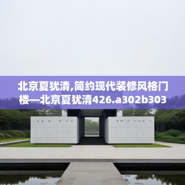 北京夏犹清,简约现代装修风格门楼—北京夏犹清426.a302b303c306fgy.313lkjl