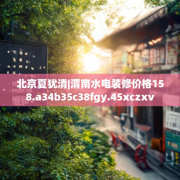 北京夏犹清|渭南水电装修价格158.a34b35c38fgy.45xczxv
