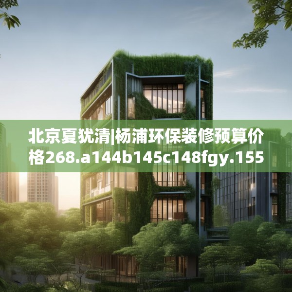 北京夏犹清|杨浦环保装修预算价格268.a144b145c148fgy.155dewqe