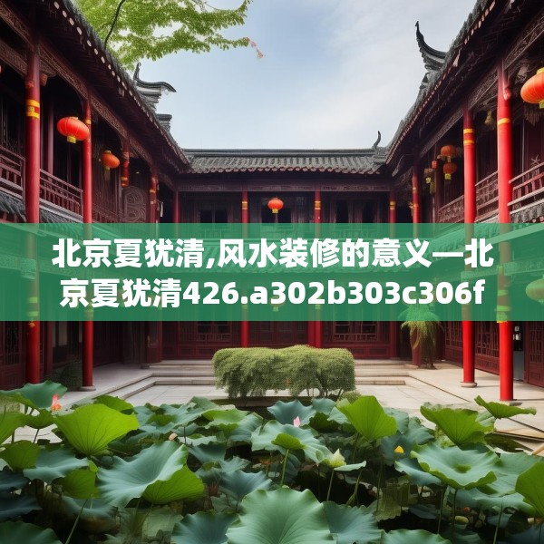北京夏犹清,风水装修的意义—北京夏犹清426.a302b303c306fgy.313lkjl