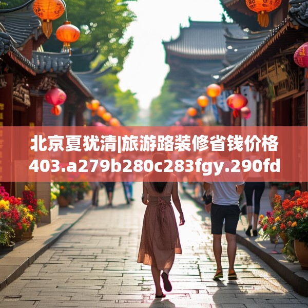 北京夏犹清|旅游路装修省钱价格403.a279b280c283fgy.290fdsfds
