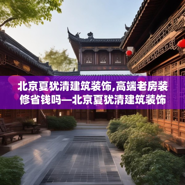 北京夏犹清建筑装饰,高端老房装修省钱吗—北京夏犹清建筑装饰168.a44b45c48fgy.55dsfds