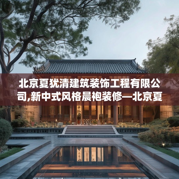北京夏犹清建筑装饰工程有限公司,新中式风格晨袍装修—北京夏犹清建筑装饰工程有限公司240.a116b117c120fgy.127dsfds