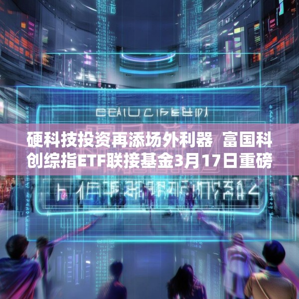 硬科技投资再添场外利器  富国科创综指ETF联接基金3月17日重磅发行
