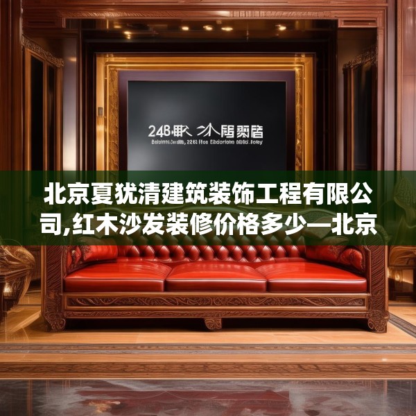 北京夏犹清建筑装饰工程有限公司,红木沙发装修价格多少—北京夏犹清建筑装饰工程有限公司148.a24b25c28fgy.35htyj