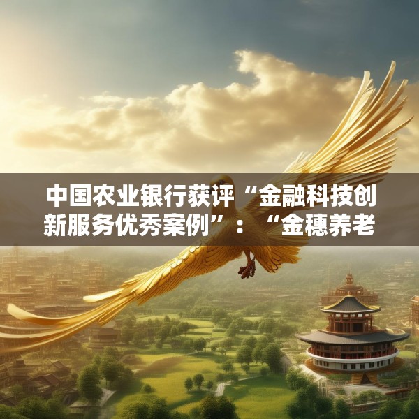 中国农业银行获评“金融科技创新服务优秀案例”：“金穗养老”数字服务工程，以科技之翼守护消费者安心