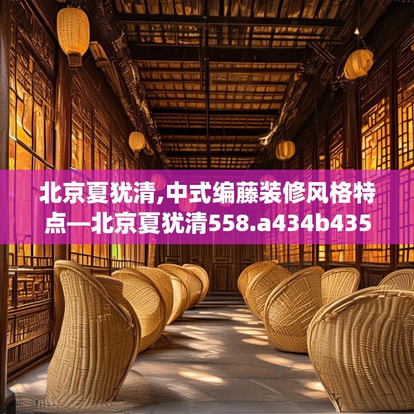 北京夏犹清,中式编藤装修风格特点—北京夏犹清558.a434b435c438fgy.445nbn