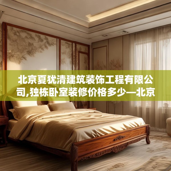 北京夏犹清建筑装饰工程有限公司,独栋卧室装修价格多少—北京夏犹清建筑装饰工程有限公司494.a370b371c374fgy.381wew