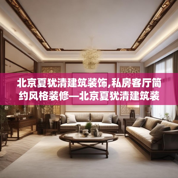 北京夏犹清建筑装饰,私房客厅简约风格装修—北京夏犹清建筑装饰515.a391b392c395fgy.402cvcx