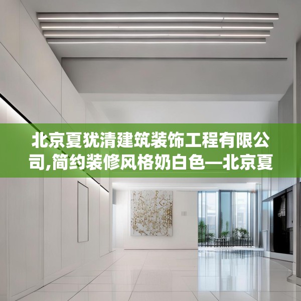 北京夏犹清建筑装饰工程有限公司,简约装修风格奶白色—北京夏犹清建筑装饰工程有限公司424.a300b301c304fgy.311sdA