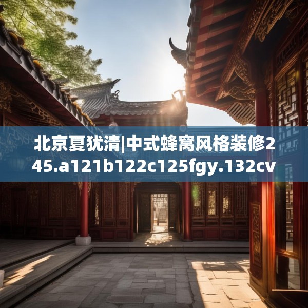 北京夏犹清|中式蜂窝风格装修245.a121b122c125fgy.132cvcx