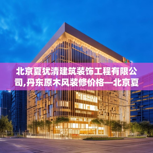 北京夏犹清建筑装饰工程有限公司,丹东原木风装修价格—北京夏犹清建筑装饰工程有限公司239.a115b116c119fgy.126fds