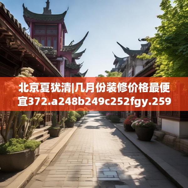 北京夏犹清|几月份装修价格最便宜372.a248b249c252fgy.259lkjl