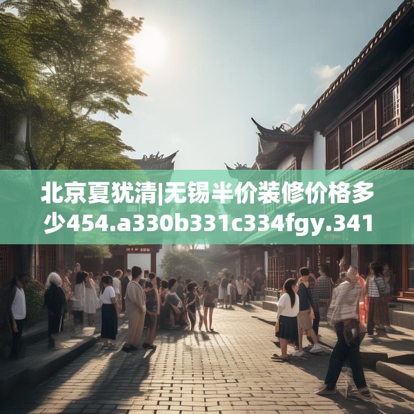 北京夏犹清|无锡半价装修价格多少454.a330b331c334fgy.341htyj