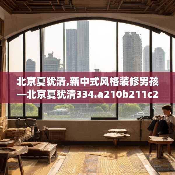 北京夏犹清,新中式风格装修男孩—北京夏犹清334.a210b211c214fgy.221sdA