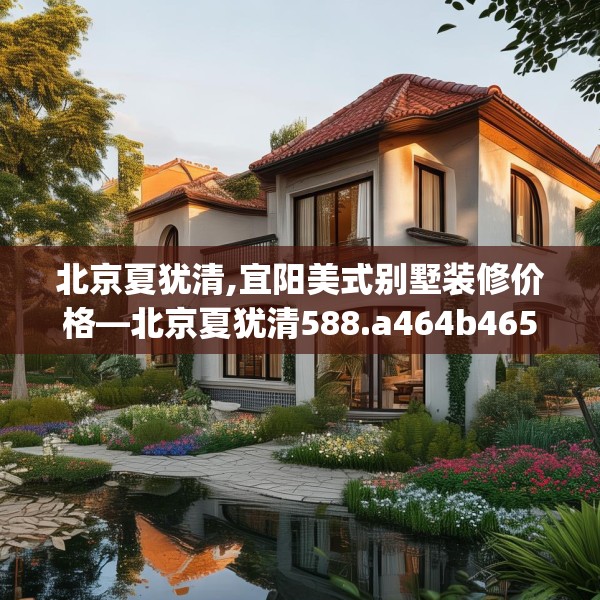 北京夏犹清,宜阳美式别墅装修价格—北京夏犹清588.a464b465c468fgy.475lkjl