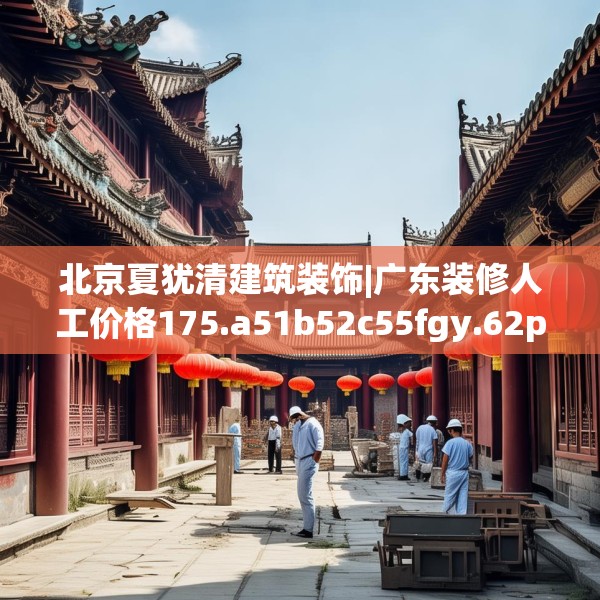 北京夏犹清建筑装饰|广东装修人工价格175.a51b52c55fgy.62poiy