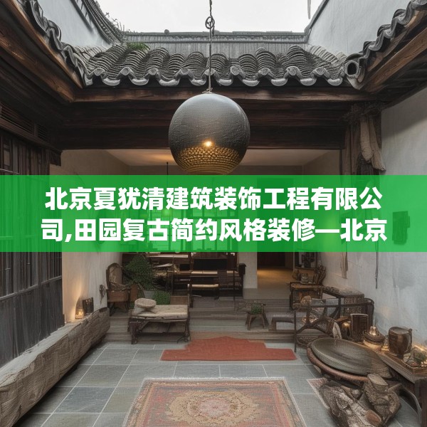 北京夏犹清建筑装饰工程有限公司,田园复古简约风格装修—北京夏犹清建筑装饰工程有限公司316.a192b193c196fgy.203sdA