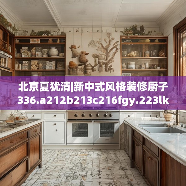 北京夏犹清|新中式风格装修厨子336.a212b213c216fgy.223lkjl