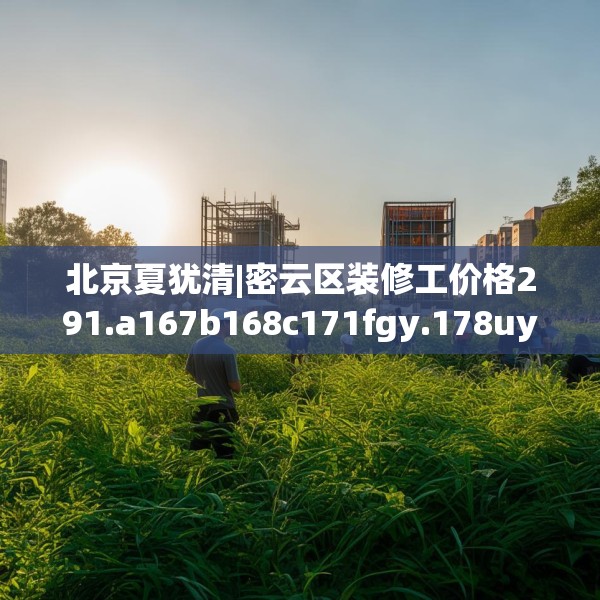 北京夏犹清|密云区装修工价格291.a167b168c171fgy.178uyk
