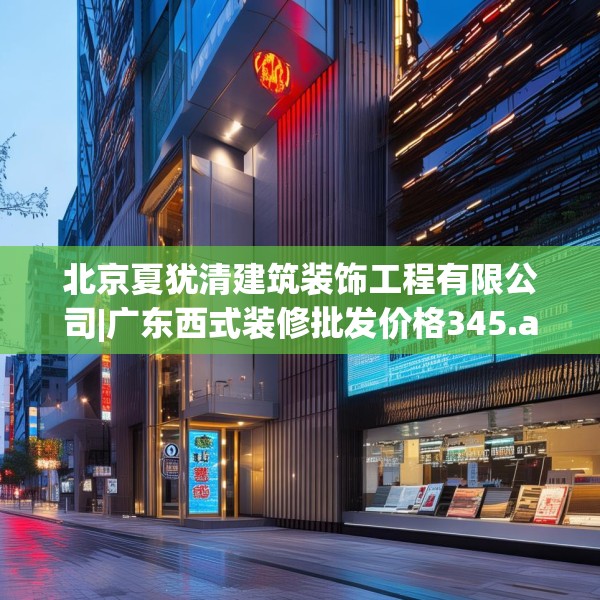 北京夏犹清建筑装饰工程有限公司|广东西式装修批发价格345.a221b222c225fgy.232uyk