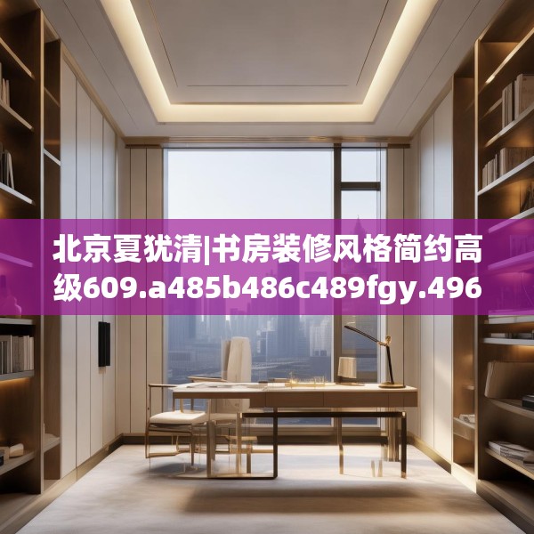 北京夏犹清|书房装修风格简约高级609.a485b486c489fgy.496fhsg