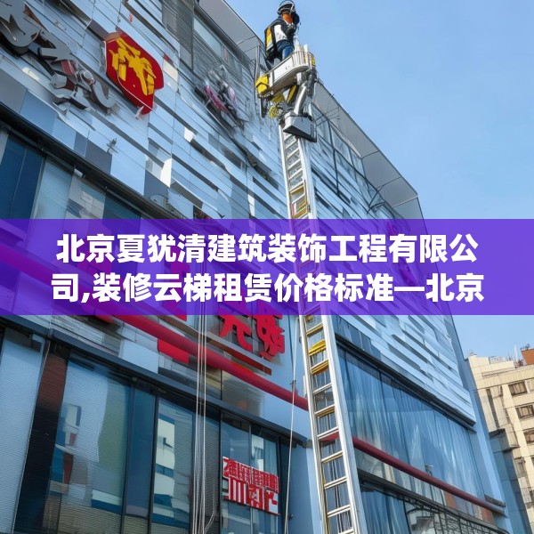 北京夏犹清建筑装饰工程有限公司,装修云梯租赁价格标准—北京夏犹清建筑装饰工程有限公司280.a156b157c160fgy.167sdA