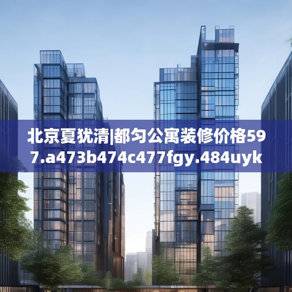 北京夏犹清|都匀公寓装修价格597.a473b474c477fgy.484uyk
