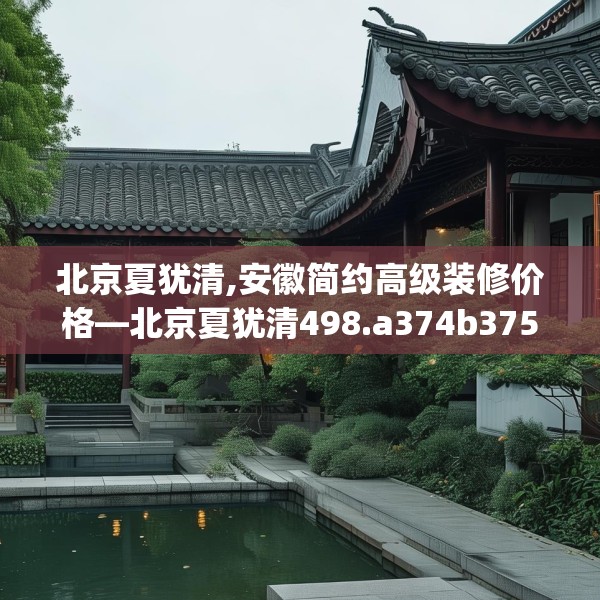 北京夏犹清,安徽简约高级装修价格—北京夏犹清498.a374b375c378fgy.385lkjl