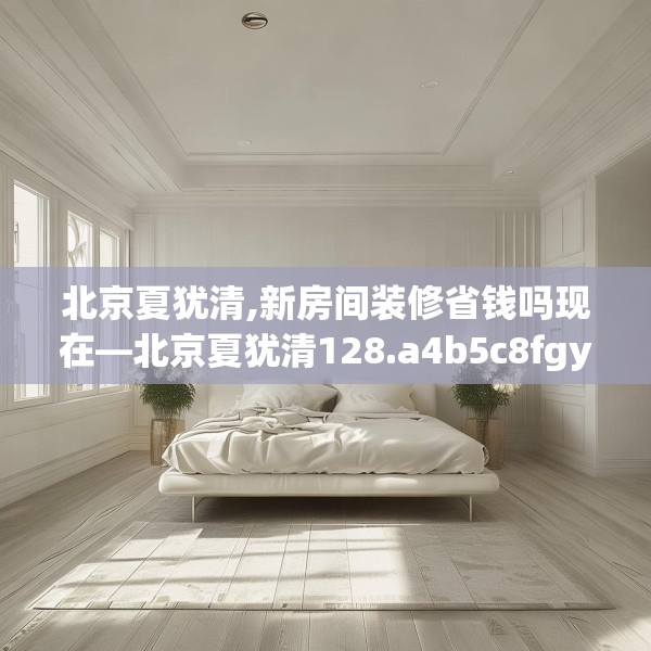 北京夏犹清,新房间装修省钱吗现在—北京夏犹清128.a4b5c8fgy.1576684