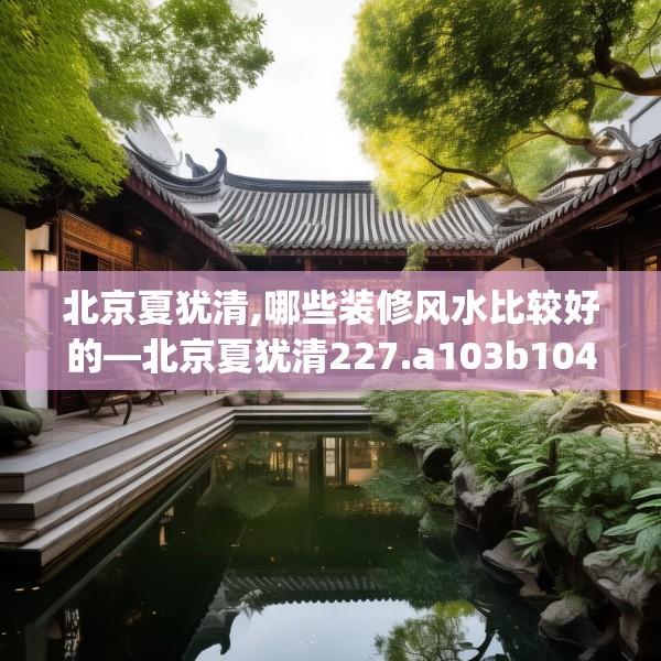 北京夏犹清,哪些装修风水比较好的—北京夏犹清227.a103b104c107fgy.114cvcx