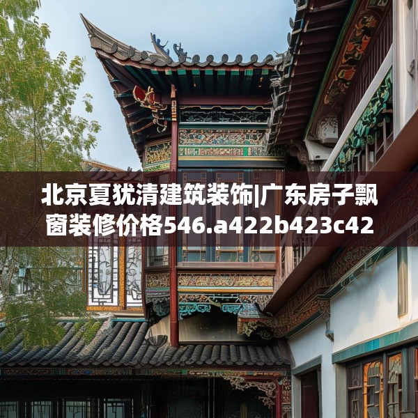 北京夏犹清建筑装饰|广东房子飘窗装修价格546.a422b423c426fgy.433dsfds