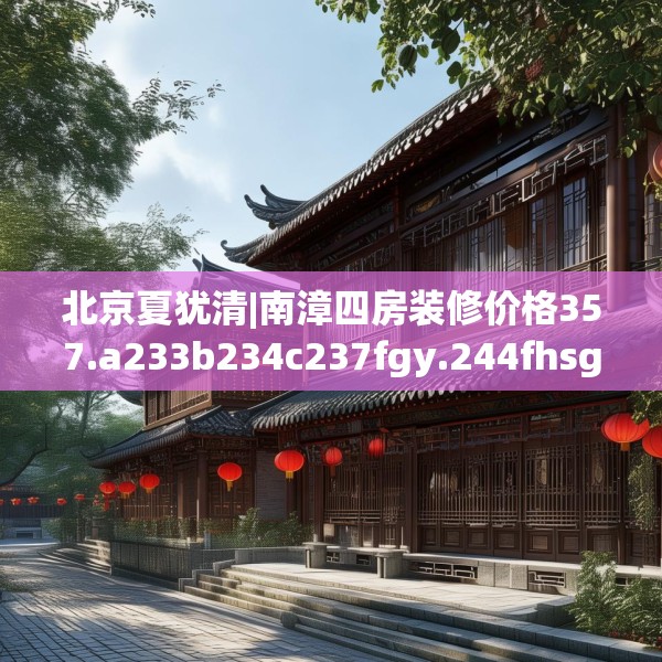 北京夏犹清|南漳四房装修价格357.a233b234c237fgy.244fhsg