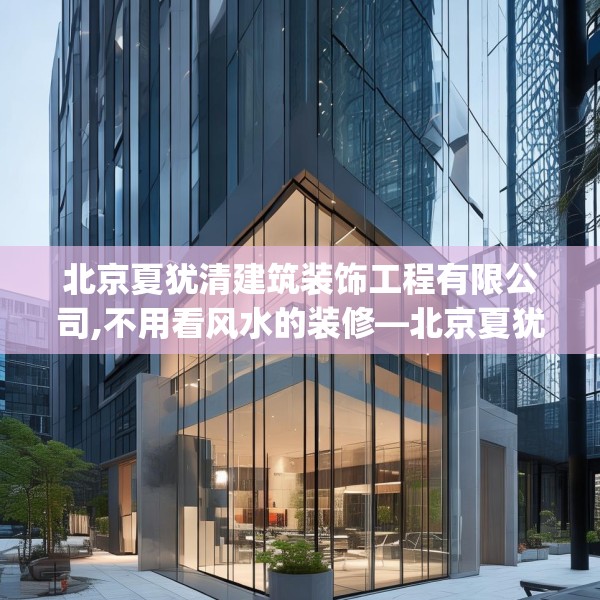北京夏犹清建筑装饰工程有限公司,不用看风水的装修—北京夏犹清建筑装饰工程有限公司382.a258b259c262fgy.269htyj