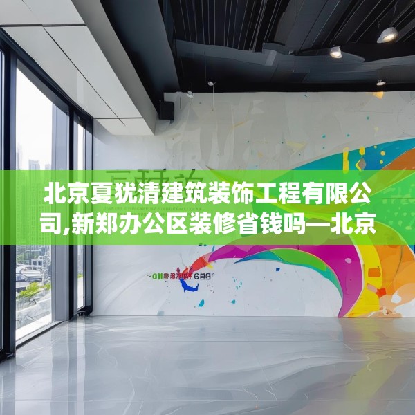北京夏犹清建筑装饰工程有限公司,新郑办公区装修省钱吗—北京夏犹清建筑装饰工程有限公司535.a411b412c415fgy.422poiy