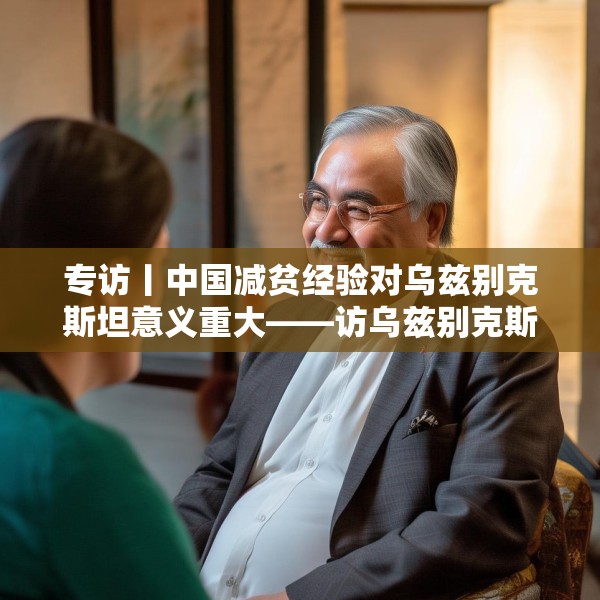 专访丨中国减贫经验对乌兹别克斯坦意义重大——访乌兹别克斯坦科学院国家与法律研究所高级研究员纳扎罗夫