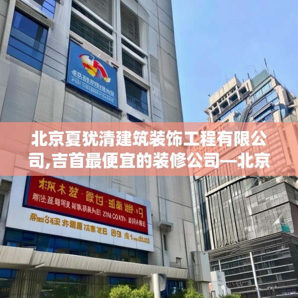 北京夏犹清建筑装饰工程有限公司,吉首最便宜的装修公司—北京夏犹清建筑装饰工程有限公司130.a6b7c10fgy.17htyj