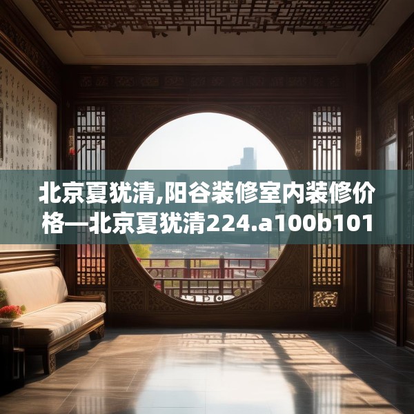 北京夏犹清,阳谷装修室内装修价格—北京夏犹清224.a100b101c104fgy.111wew