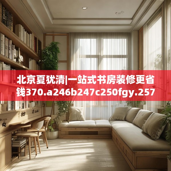 北京夏犹清|一站式书房装修更省钱370.a246b247c250fgy.257sdA