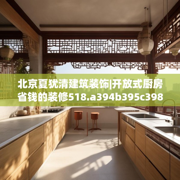 北京夏犹清建筑装饰|开放式厨房省钱的装修518.a394b395c398fgy.405xczxv