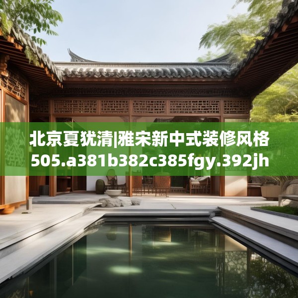 北京夏犹清|雅宋新中式装修风格505.a381b382c385fgy.392jhhj