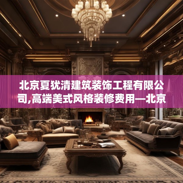 北京夏犹清建筑装饰工程有限公司,高端美式风格装修费用—北京夏犹清建筑装饰工程有限公司439.a315b316c319fgy.326fdsfds