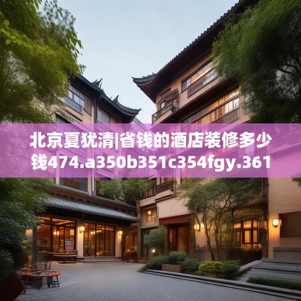 北京夏犹清|省钱的酒店装修多少钱474.a350b351c354fgy.361dsfds