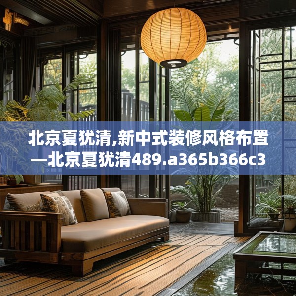 北京夏犹清,新中式装修风格布置—北京夏犹清489.a365b366c369fgy.376uyk