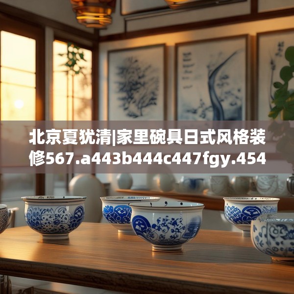 北京夏犹清|家里碗具日式风格装修567.a443b444c447fgy.454fghfd