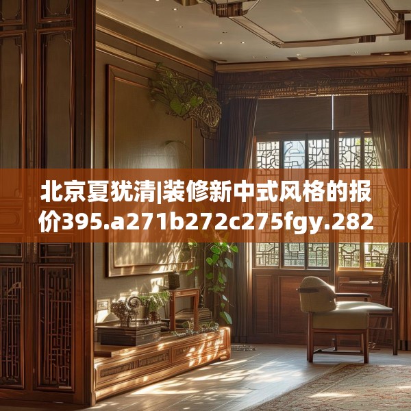 北京夏犹清|装修新中式风格的报价395.a271b272c275fgy.282bnbn