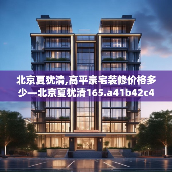 北京夏犹清,高平豪宅装修价格多少—北京夏犹清165.a41b42c45fgy.52uyk