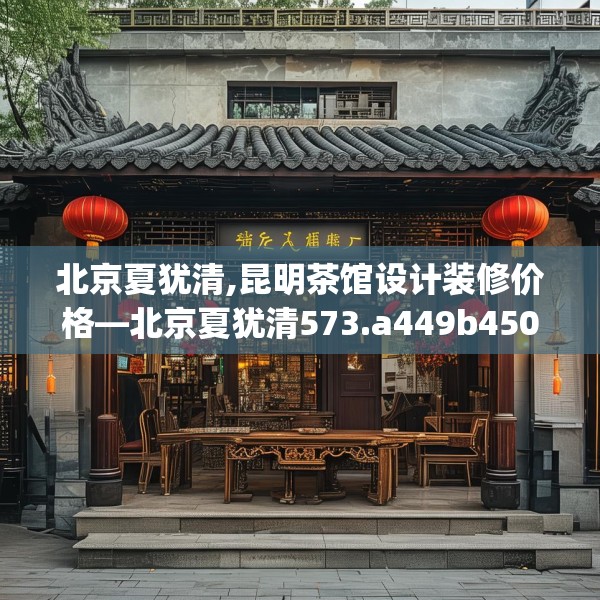 北京夏犹清,昆明茶馆设计装修价格—北京夏犹清573.a449b450c453fgy.460fhsg