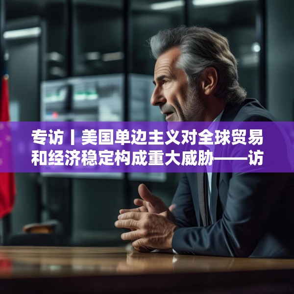 专访丨美国单边主义对全球贸易和经济稳定构成重大威胁——访意中理事基金会会长马里奥·博塞利