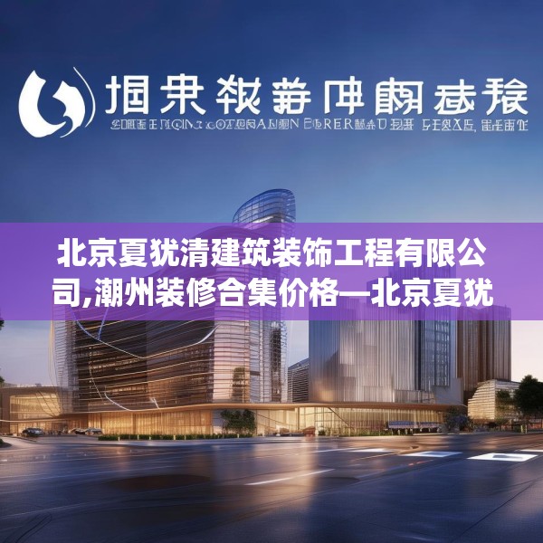 北京夏犹清建筑装饰工程有限公司,潮州装修合集价格—北京夏犹清建筑装饰工程有限公司328.a204b205c208fgy.215htyj